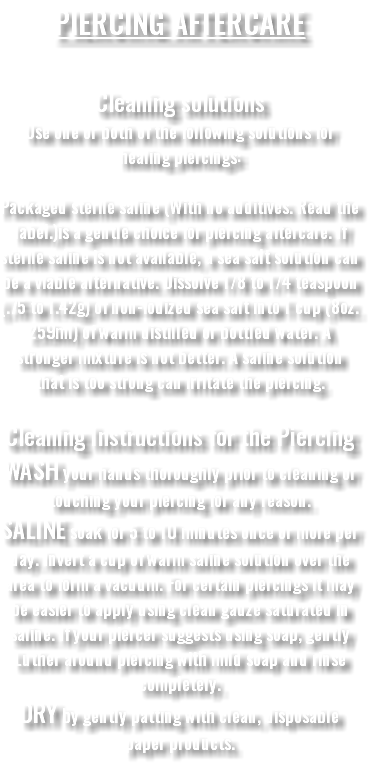 PIERCING AFTERCARE Cleaning solutions Use one or both of the following solutions for healing piercings: Packaged sterile saline (With no additives. Read the label.)is a gentle choice for piercing aftercare. If sterile saline is not available, a sea salt solution can be a viable alternative. Dissolve 1/8 to 1/4 teaspoon (.75 to 1.42g) of non-iodized sea salt into 1 cup (8oz. 259ml) of warm distilled or bottled water. A stronger mixture is not better. A saline solution that is too strong can irritate the piercing. Cleaning Instructions for the Piercing WASH your hands thoroughly prior to cleaning or touching your piercing for any reason. SALINE soak for 5 to 10 minutes once or more per day. Invert a cup of warm saline solution over the area to form a vacuum. For certain piercings it may be easier to apply using clean gauze saturated in saline. If your piercer suggests using soap, gently Luther around piercing with mild soap and rinse completely. DRY by gently patting with clean, disposable paper products.