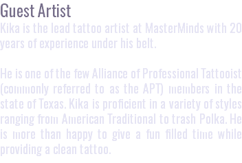 Guest Artist Kika is the lead tattoo artist at MasterMinds with 20 years of experience under his belt. He is one of the few Alliance of Professional Tattooist (commonly referred to as the APT) members in the state of Texas. Kika is proficient in a variety of styles ranging from American Traditional to trash Polka. He is more than happy to give a fun filled time while providing a clean tattoo.