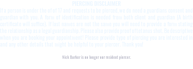 PIERCING DISCLAIMER If a person is under the of of 17 and requests to be pierced, we do need a guardians consent and guardian with you. A form of identification is needed from both client and guardian (A birth certificate will suffice). If last names are not the same you will need to provide a form stating the relationship as a legal guardianship. Please also provide proof of tetanus shot. Be descriptive when you are booking your appointment! Please provide type of piercing you are interested in and any other details that might be helpful to your piercer. Thank you! Nick Barker is no longer our resident piercer.